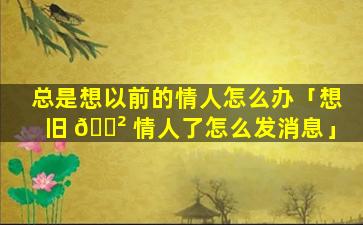 总是想以前的情人怎么办「想旧 🌲 情人了怎么发消息」